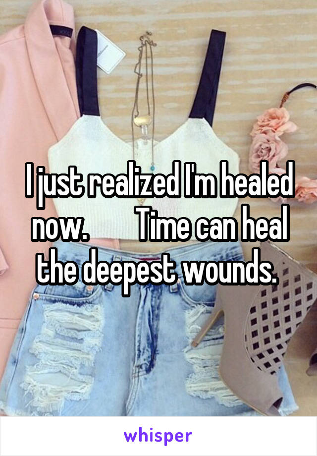 I just realized I'm healed now.        Time can heal the deepest wounds. 