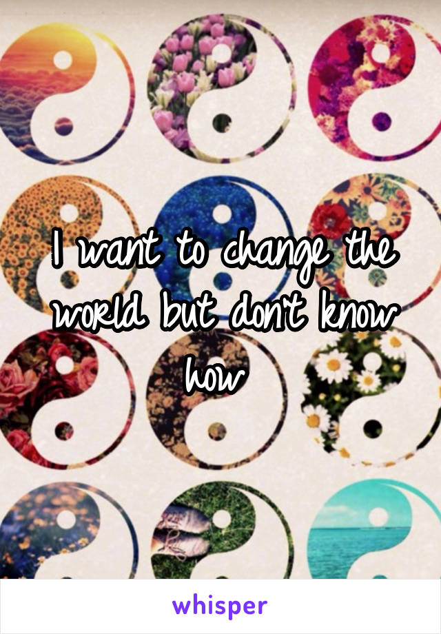 I want to change the world but don't know how 