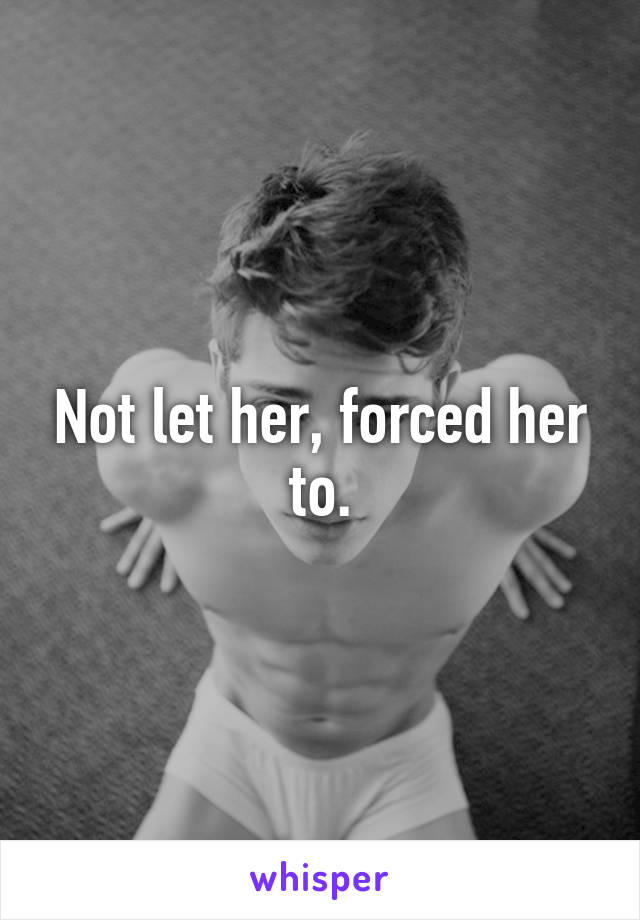 Not let her, forced her to.