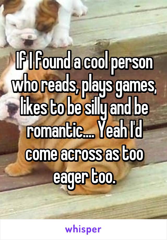 If I found a cool person who reads, plays games, likes to be silly and be romantic.... Yeah I'd come across as too eager too.