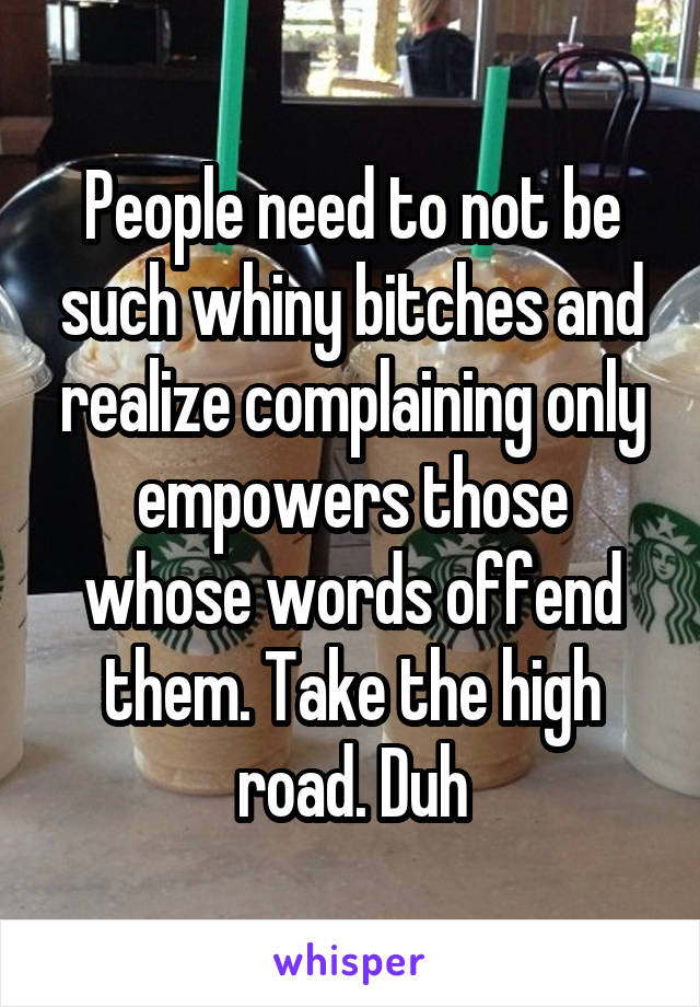 People need to not be such whiny bitches and realize complaining only empowers those whose words offend them. Take the high road. Duh