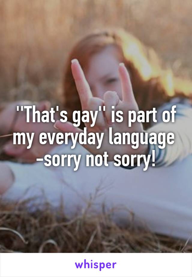 ''That's gay'' is part of my everyday language 
-sorry not sorry!