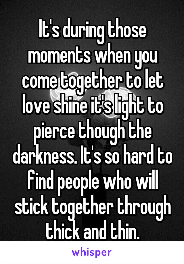 It's during those moments when you come together to let love shine it's light to pierce though the darkness. It's so hard to find people who will stick together through thick and thin.