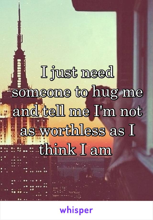 I just need someone to hug me and tell me I'm not as worthless as I think I am 