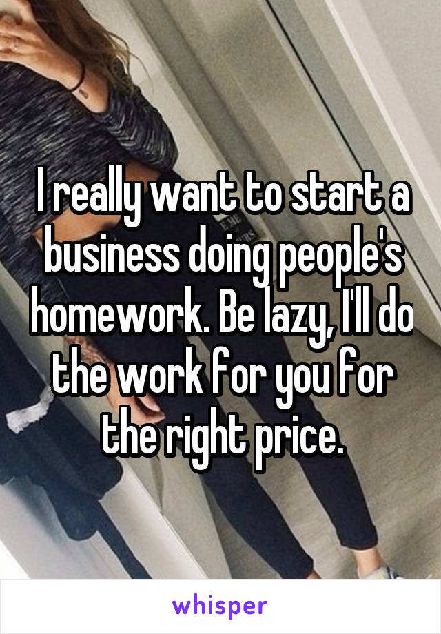 I really want to start a business doing people's homework. Be lazy, I'll do the work for you for the right price.