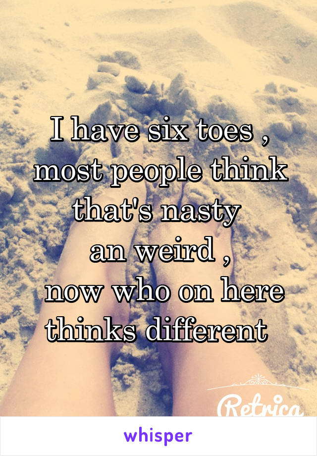 I have six toes , most people think that's nasty 
an weird ,
 now who on here thinks different 