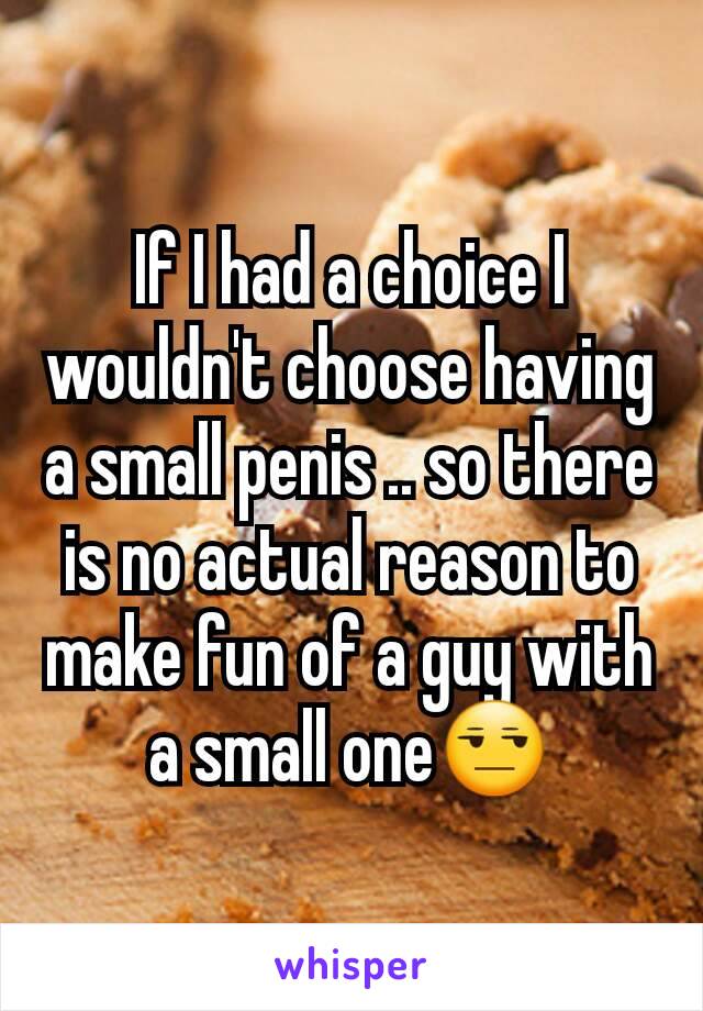 If I had a choice I wouldn't choose having a small penis .. so there is no actual reason to make fun of a guy with a small one😒