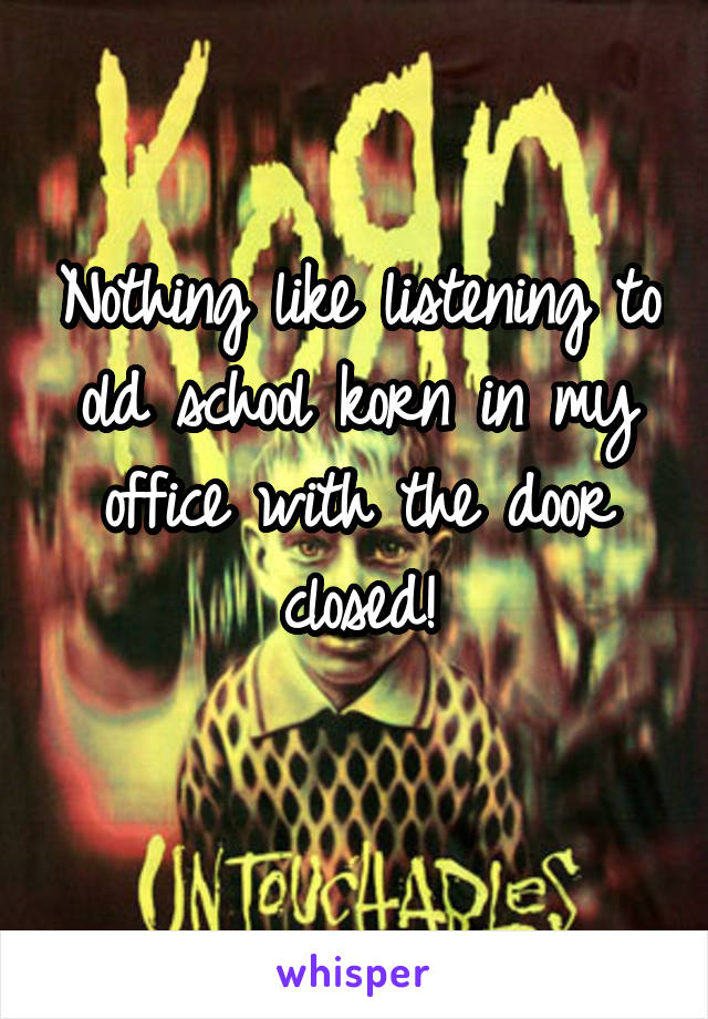 Nothing like listening to old school korn in my office with the door closed!
