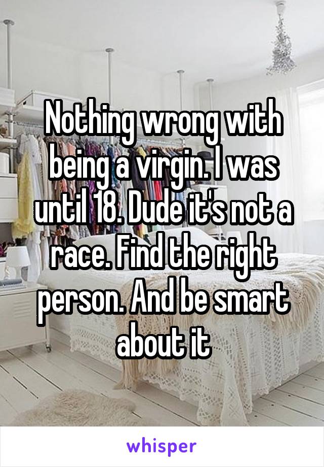 Nothing wrong with being a virgin. I was until 18. Dude it's not a race. Find the right person. And be smart about it