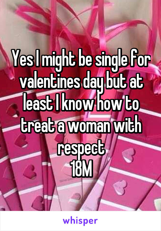 Yes I might be single for valentines day but at least I know how to treat a woman with respect
18M