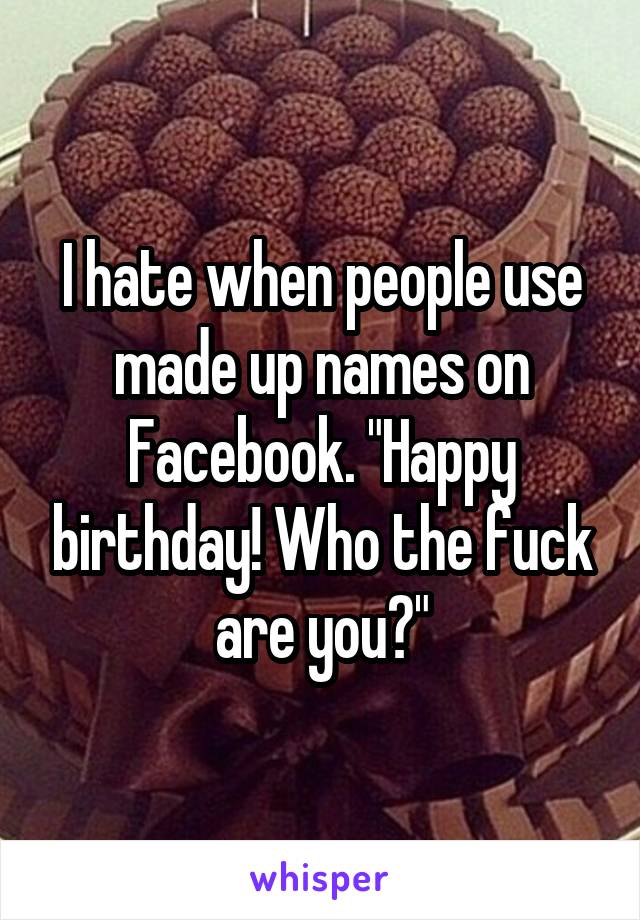 I hate when people use made up names on Facebook. "Happy birthday! Who the fuck are you?"