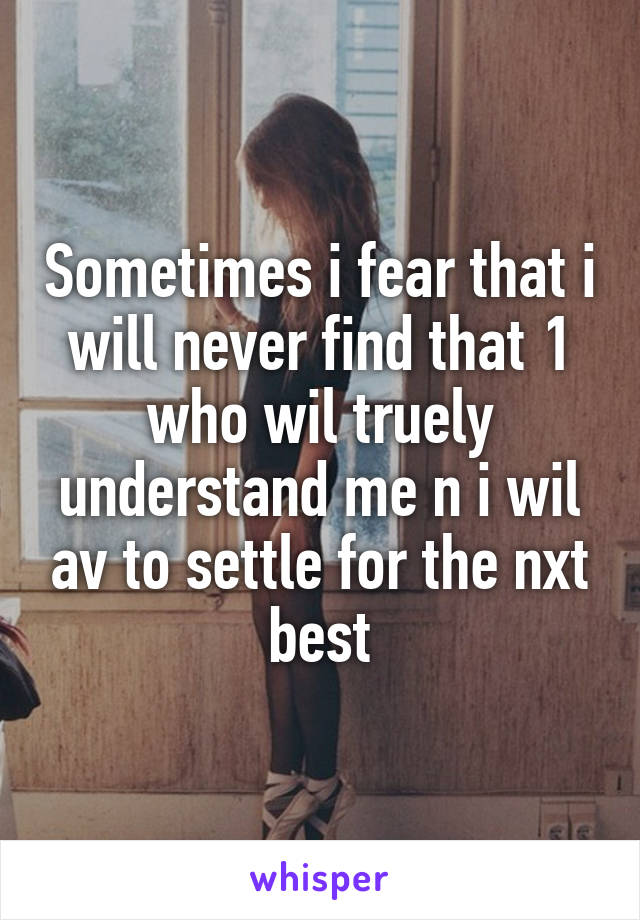 Sometimes i fear that i will never find that 1 who wil truely understand me n i wil av to settle for the nxt best