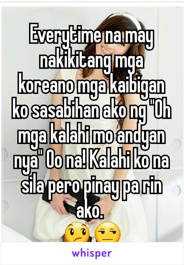 Everytime na may nakikitang mga koreano mga kaibigan ko sasabihan ako ng "Oh mga kalahi mo andyan nya" Oo na! Kalahi ko na sila pero pinay pa rin ako. 
😞😒