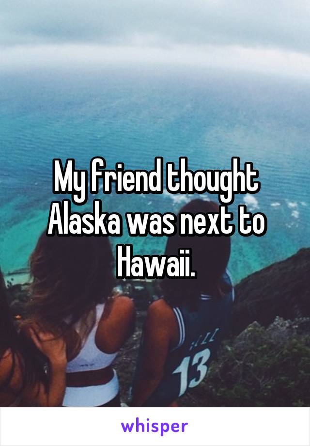 My friend thought Alaska was next to Hawaii.