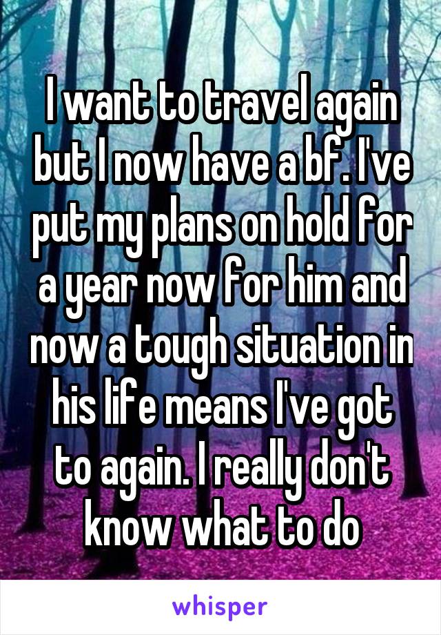 I want to travel again but I now have a bf. I've put my plans on hold for a year now for him and now a tough situation in his life means I've got to again. I really don't know what to do