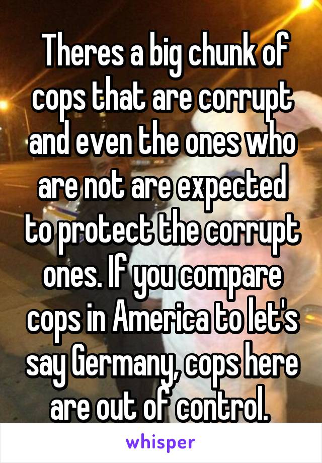  Theres a big chunk of cops that are corrupt and even the ones who are not are expected to protect the corrupt ones. If you compare cops in America to let's say Germany, cops here are out of control. 