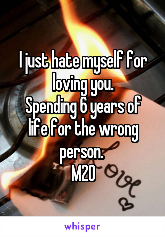 I just hate myself for loving you.
Spending 6 years of life for the wrong person. 
M20