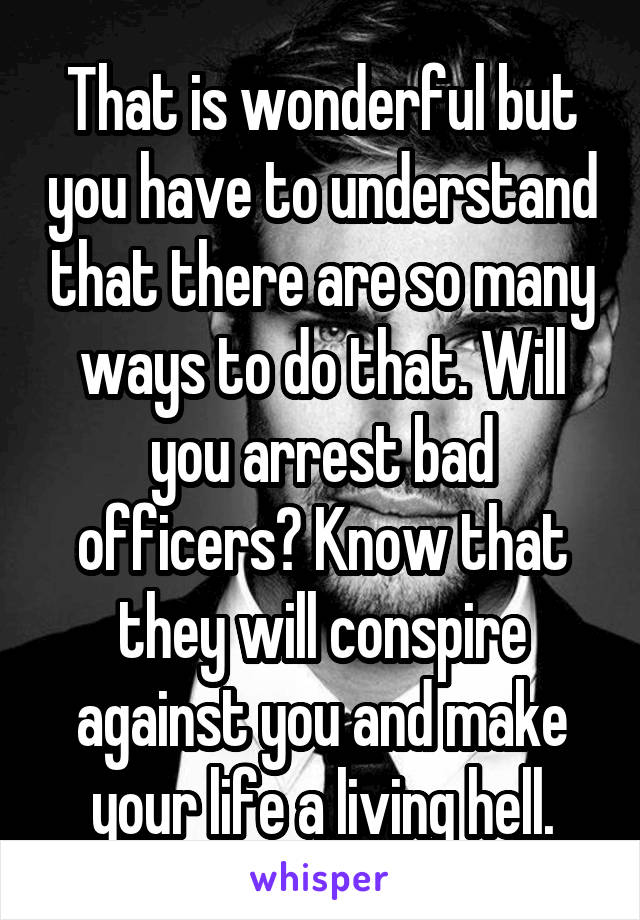 That is wonderful but you have to understand that there are so many ways to do that. Will you arrest bad officers? Know that they will conspire against you and make your life a living hell.