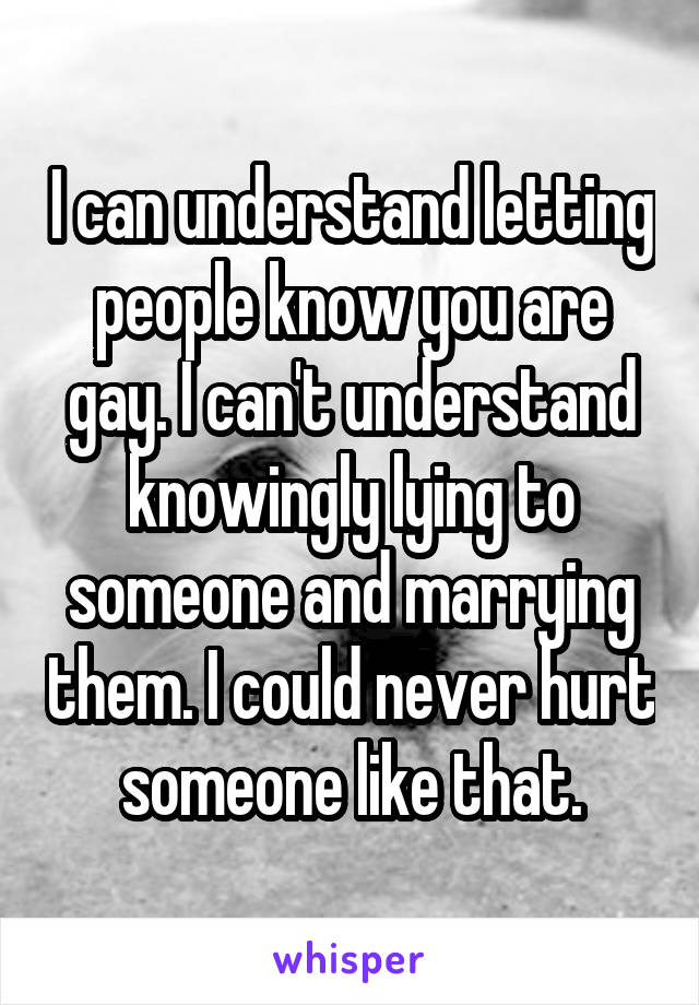 I can understand letting people know you are gay. I can't understand knowingly lying to someone and marrying them. I could never hurt someone like that.