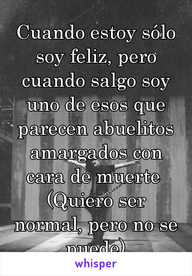 Cuando estoy sólo soy feliz, pero cuando salgo soy uno de esos que parecen abuelitos amargados con cara de muerte 
(Quiero ser normal, pero no se puede)