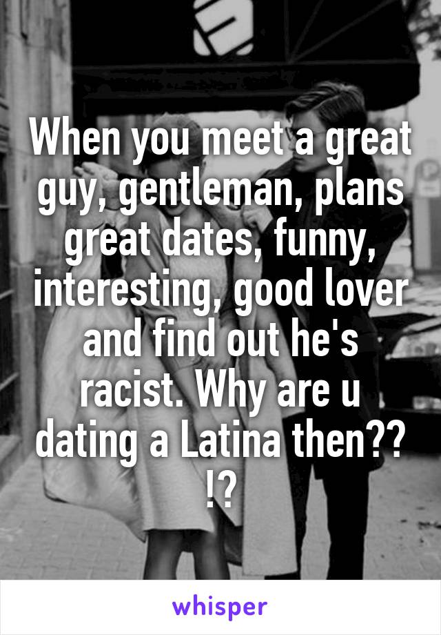 When you meet a great guy, gentleman, plans great dates, funny, interesting, good lover and find out he's racist. Why are u dating a Latina then?? !?