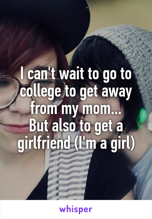 I can't wait to go to college to get away from my mom...
But also to get a girlfriend (I'm a girl)