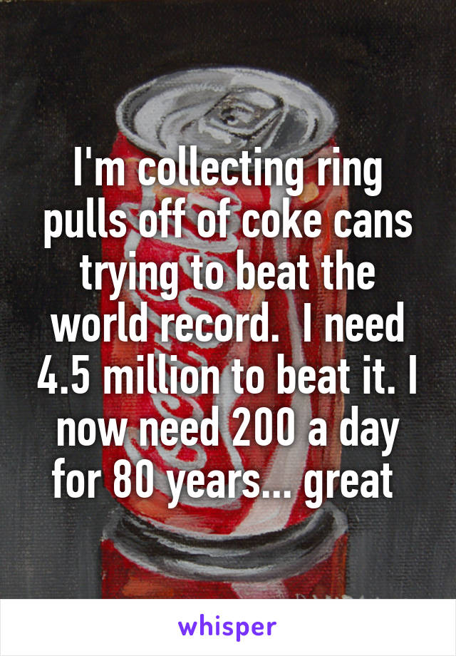 I'm collecting ring pulls off of coke cans trying to beat the world record.  I need 4.5 million to beat it. I now need 200 a day for 80 years... great 