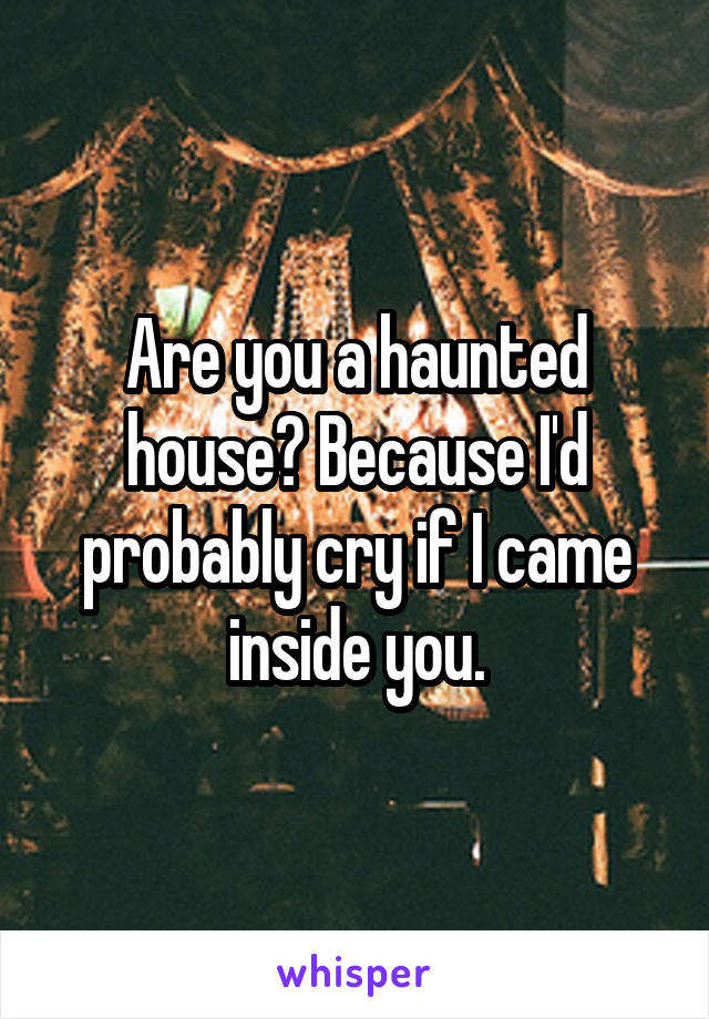 Are you a haunted house? Because I'd probably cry if I came inside you.