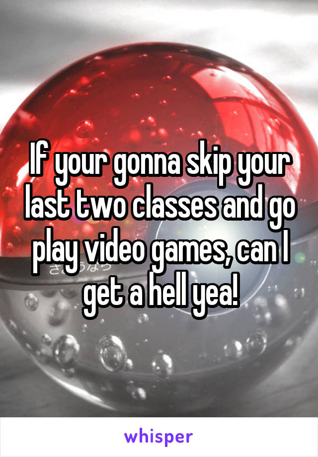 If your gonna skip your last two classes and go play video games, can I get a hell yea!