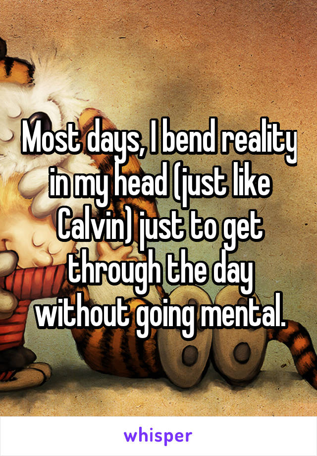 Most days, I bend reality in my head (just like Calvin) just to get through the day without going mental.