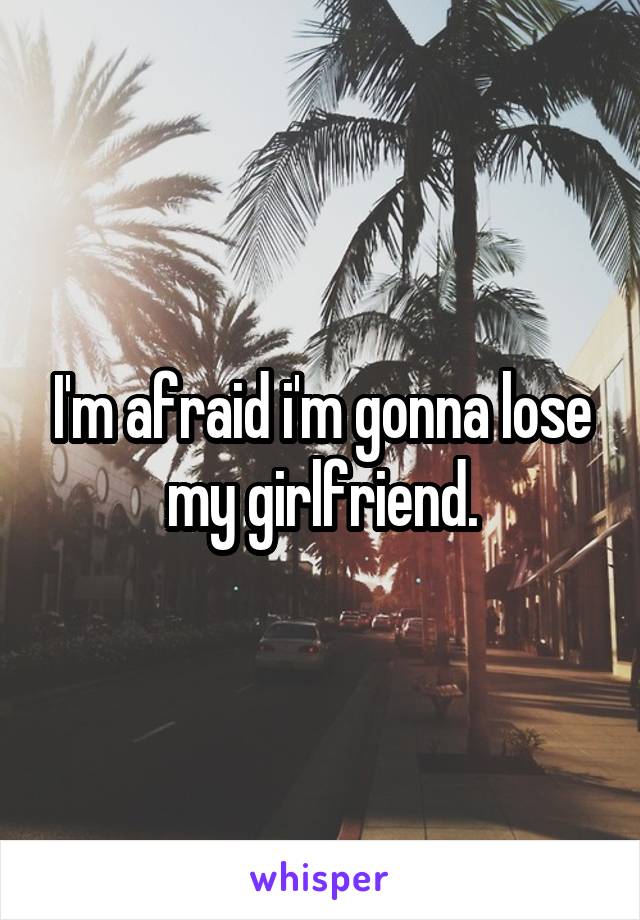 I'm afraid i'm gonna lose my girlfriend.