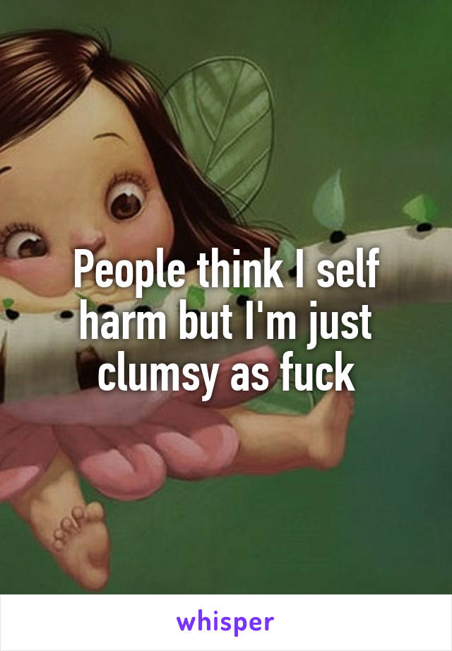 People think I self harm but I'm just clumsy as fuck