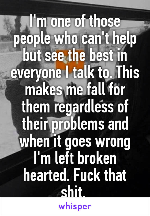 I'm one of those people who can't help but see the best in everyone I talk to. This makes me fall for them regardless of their problems and when it goes wrong I'm left broken hearted. Fuck that shit. 