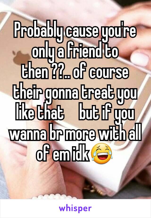 Probably cause you're only a friend to then ??.. of course their gonna treat you like that     but if you wanna br more with all of em idk😂