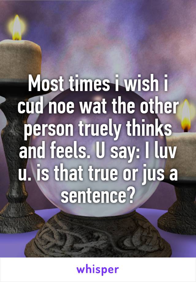 Most times i wish i cud noe wat the other person truely thinks and feels. U say: I luv u. is that true or jus a sentence?