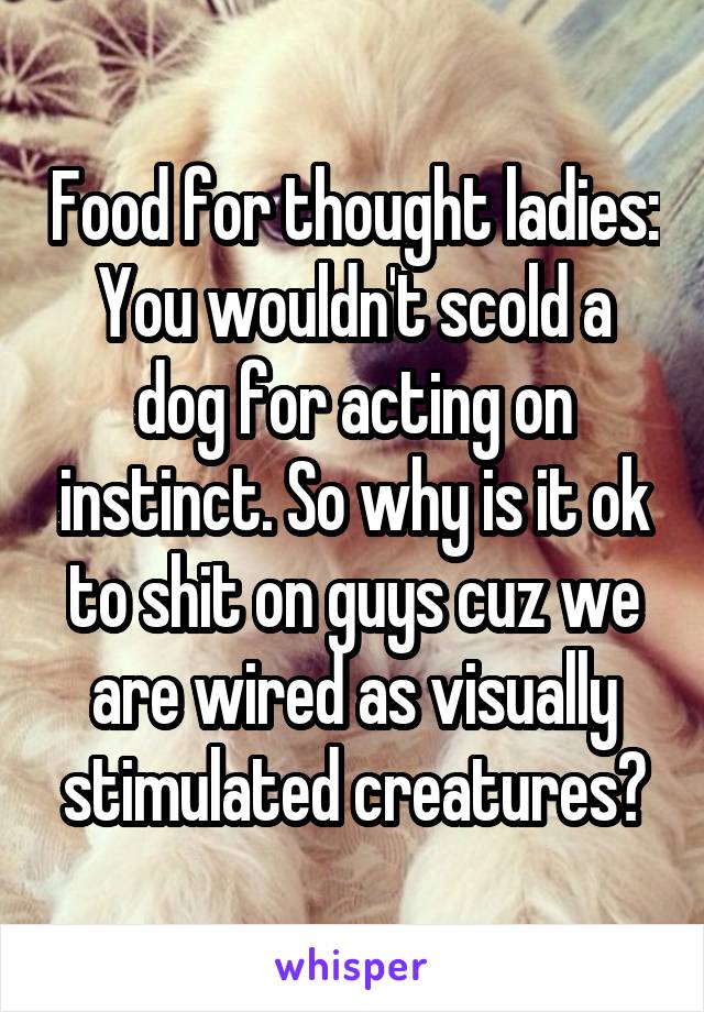 Food for thought ladies: You wouldn't scold a dog for acting on instinct. So why is it ok to shit on guys cuz we are wired as visually stimulated creatures?