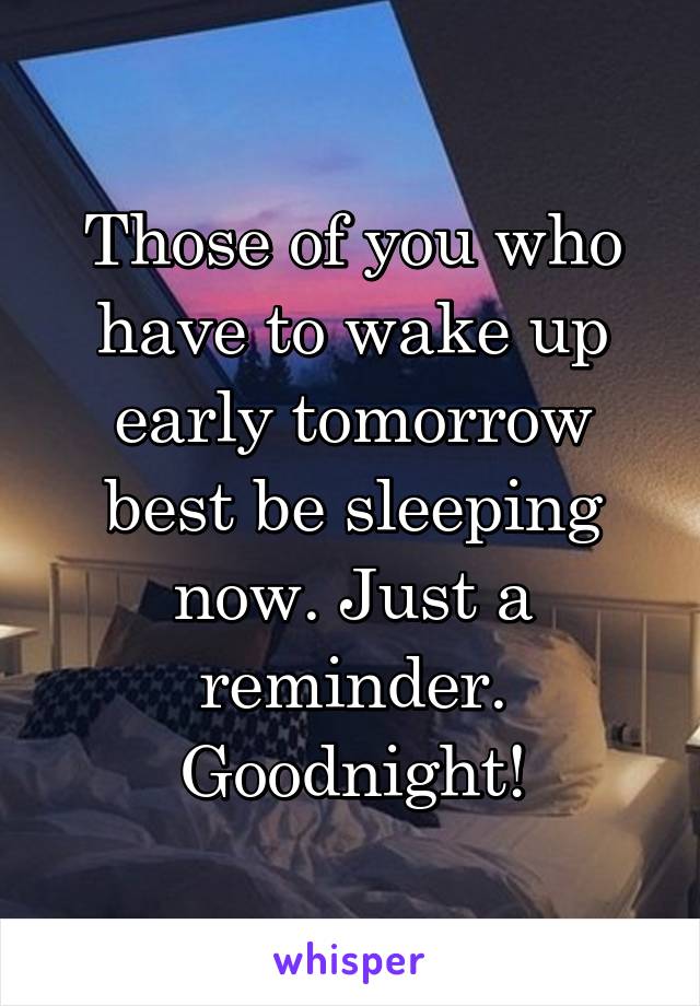 Those of you who have to wake up early tomorrow best be sleeping now. Just a reminder. Goodnight!