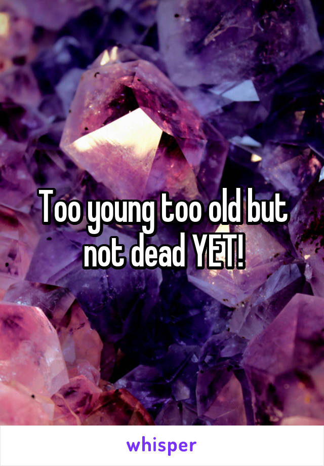 Too young too old but not dead YET!