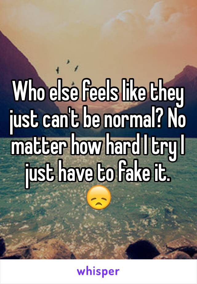 Who else feels like they just can't be normal? No matter how hard I try I just have to fake it. 
😞