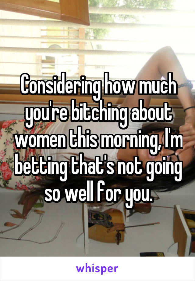 Considering how much you're bitching about women this morning, I'm betting that's not going so well for you.