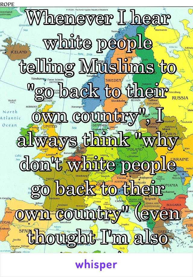 Whenever I hear white people telling Muslims to "go back to their own country", I always think "why don't white people go back to their own country" (even thought I'm also white)