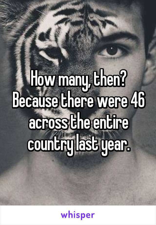 How many, then? Because there were 46 across the entire country last year.