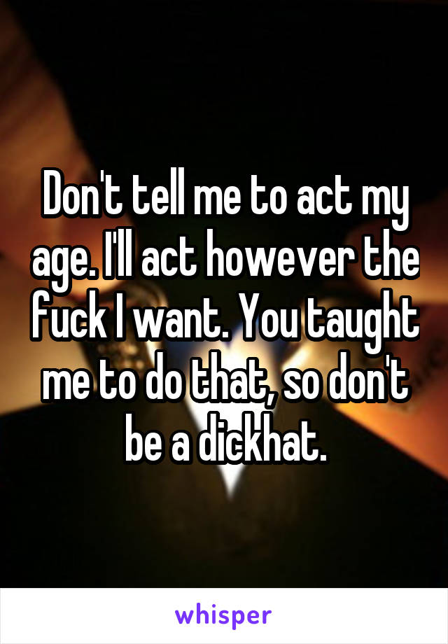 Don't tell me to act my age. I'll act however the fuck I want. You taught me to do that, so don't be a dickhat.