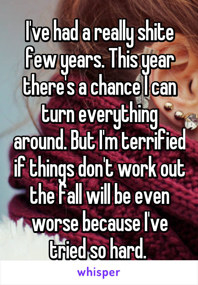 I've had a really shite few years. This year there's a chance I can turn everything around. But I'm terrified if things don't work out the fall will be even worse because I've tried so hard. 