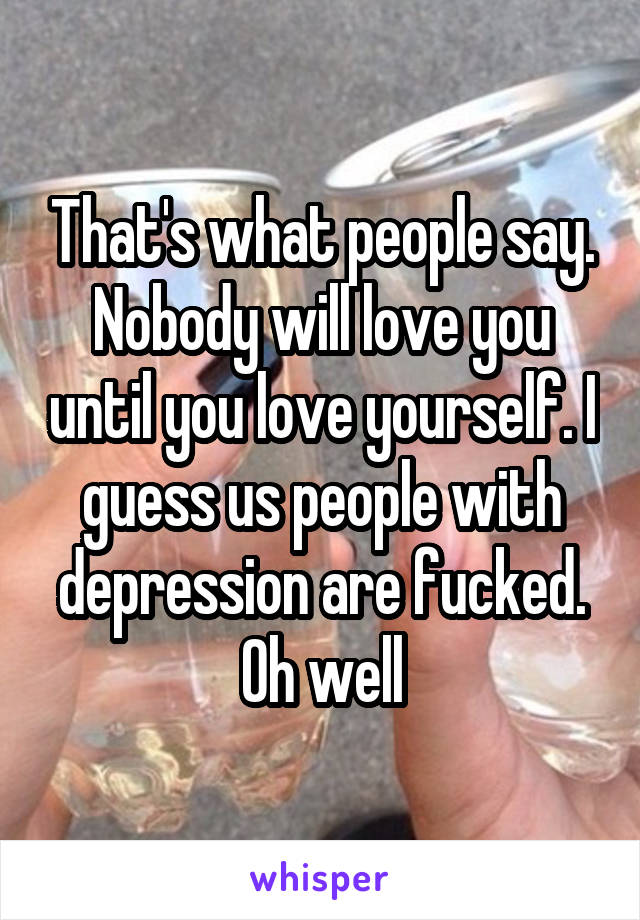 That's what people say. Nobody will love you until you love yourself. I guess us people with depression are fucked. Oh well