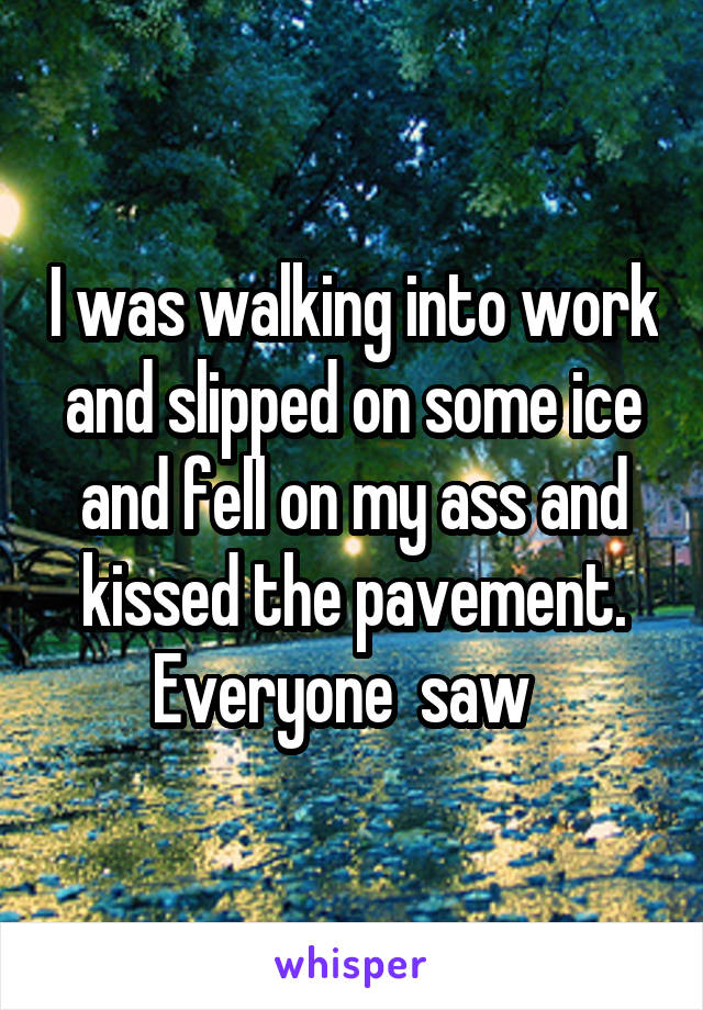 I was walking into work and slipped on some ice and fell on my ass and kissed the pavement. Everyone  saw  