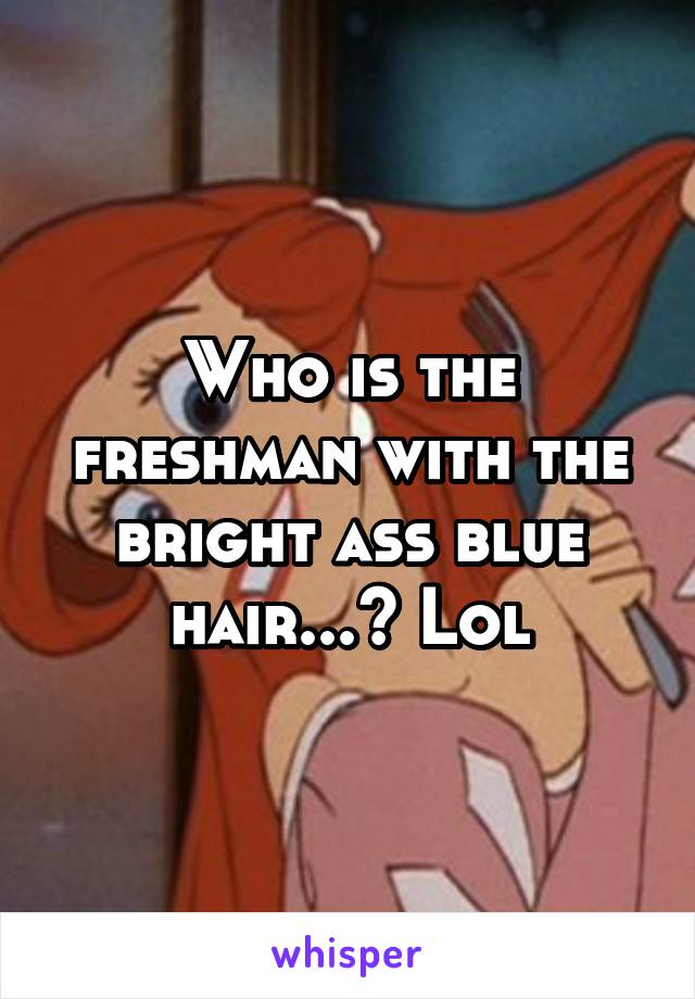 Who is the freshman with the bright ass blue hair...? Lol