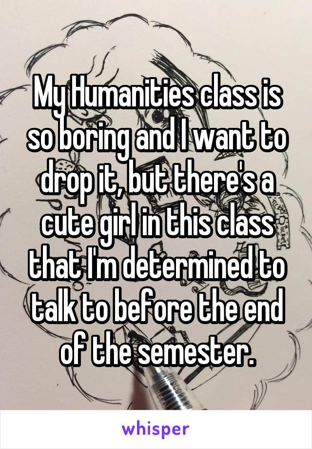 My Humanities class is so boring and I want to drop it, but there's a cute girl in this class that I'm determined to talk to before the end of the semester.