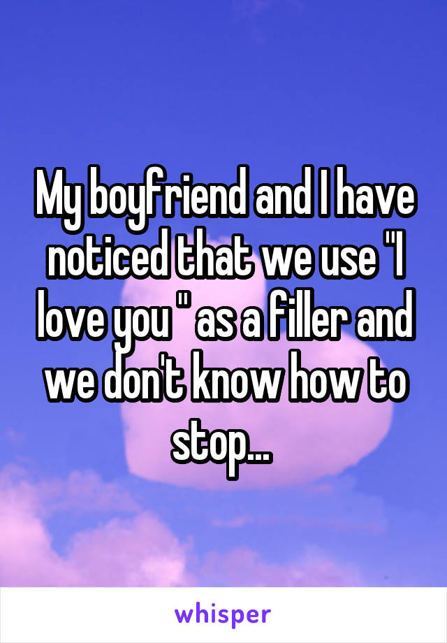 My boyfriend and I have noticed that we use "I love you " as a filler and we don't know how to stop... 