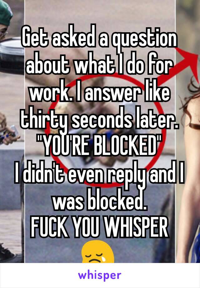 Get asked a question about what I do for work. I answer like thirty seconds later. "YOU'RE BLOCKED"
I didn't even reply and I was blocked.
FUCK YOU WHISPER
😢 